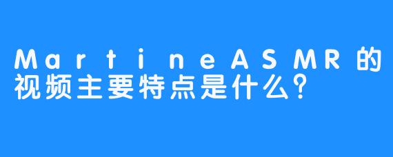 MartineASMR的视频主要特点是什么？