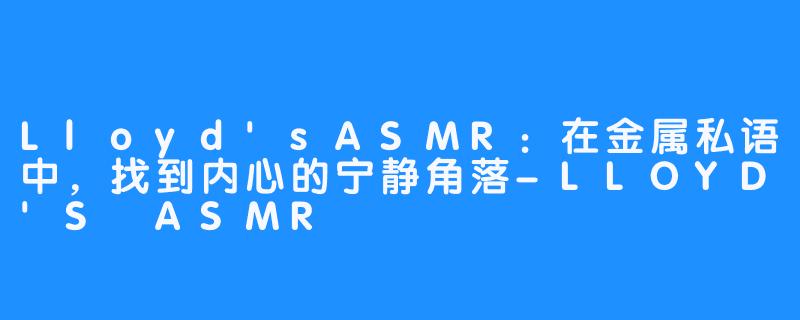 Lloyd'sASMR:在金属私语中,找到内心的宁静角落-LLOYD'S ASMR