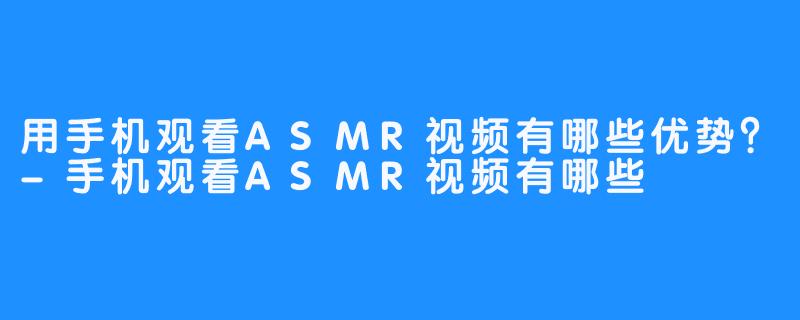 用手机观看ASMR视频有哪些优势？-手机观看ASMR视频有哪些
