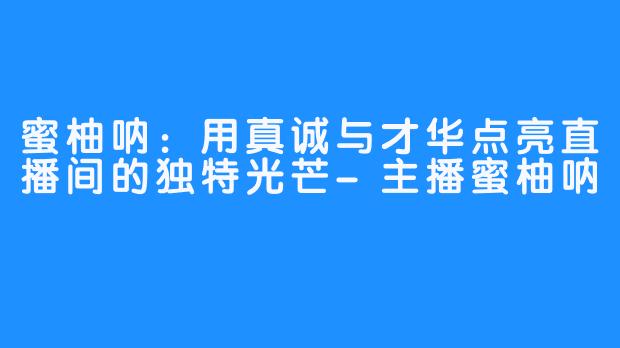 蜜柚呐:用真诚与才华点亮直播间的独特光芒-主播蜜柚呐