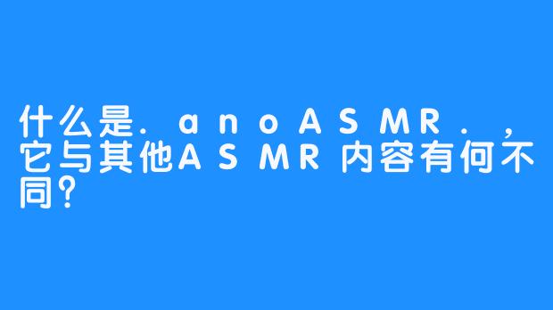 什么是.anoASMR.，它与其他ASMR内容有何不同？