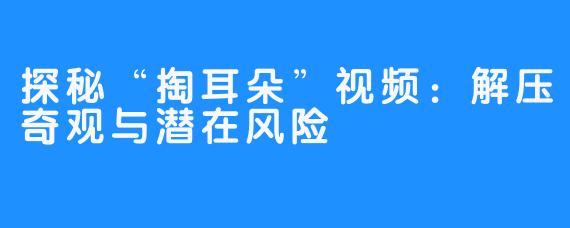 探秘“掏耳朵”视频：解压奇观与潜在风险