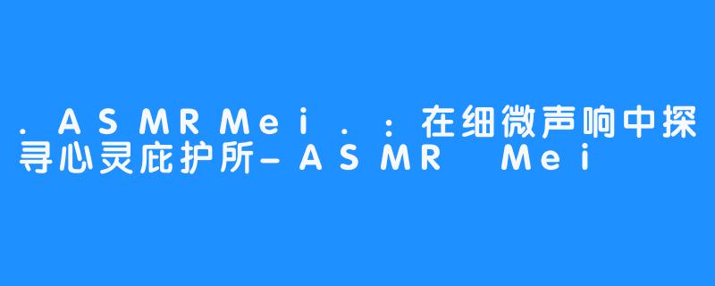 .ASMRMei.:在细微声响中探寻心灵庇护所-ASMR Mei