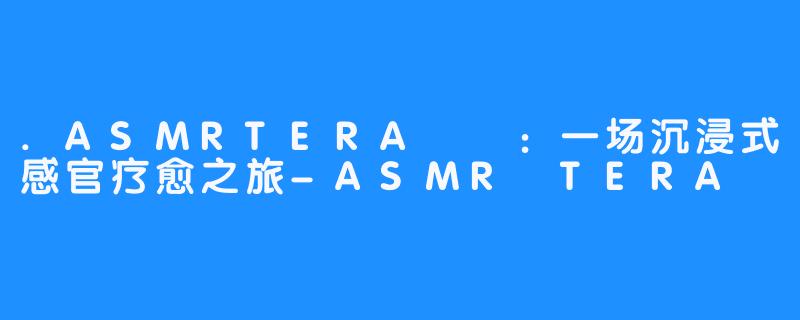 .ASMRTERA테라：一场沉浸式感官疗愈之旅-ASMR TERA 테라