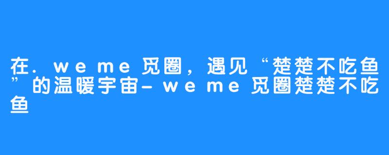 在.weme觅圈，遇见“楚楚不吃鱼”的温暖宇宙-weme觅圈楚楚不吃鱼