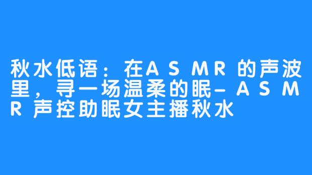 秋水低语：在ASMR的声波里，寻一场温柔的眠-ASMR声控助眠女主播秋水