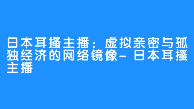日本耳搔主播：虚拟亲密与孤独经济的网络镜像-日本耳搔主播