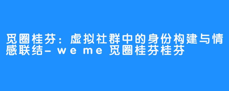 觅圈桂芬:虚拟社群中的身份构建与情感联结-weme觅圈桂芬桂芬