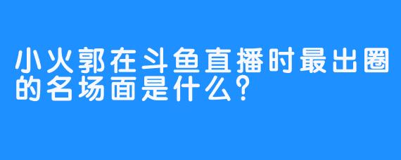 小火郭在斗鱼直播时最出圈的名场面是什么？
