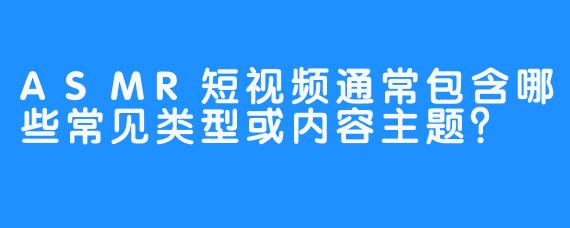ASMR短视频通常包含哪些常见类型或内容主题？