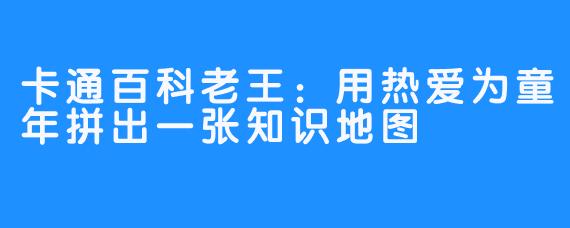 卡通百科老王：用热爱为童年拼出一张知识地图