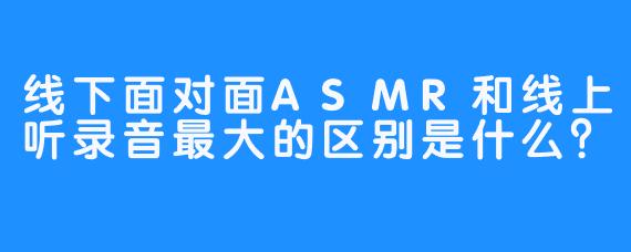 线下面对面ASMR和线上听录音最大的区别是什么？