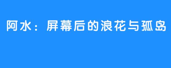 阿水：屏幕后的浪花与孤岛