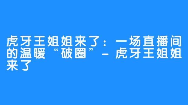 虎牙王姐姐来了：一场直播间的温暖“破圈”-虎牙王姐姐来了
