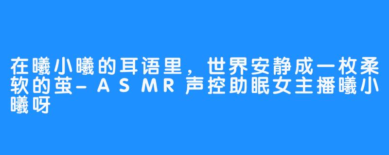 在曦小曦的耳语里,世界安静成一枚柔软的茧-ASMR声控助眠女主播曦小曦呀