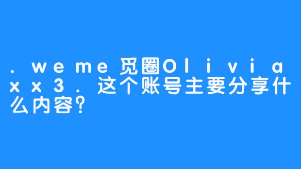 .weme觅圈Oliviaxx3.这个账号主要分享什么内容？