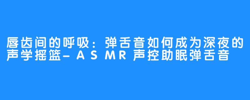 唇齿间的呼吸：弹舌音如何成为深夜的声学摇篮-ASMR声控助眠弹舌音