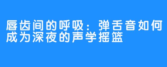唇齿间的呼吸：弹舌音如何成为深夜的声学摇篮